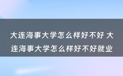 大连海事大学怎么样好不好 大连海事大学怎么样好不好就业