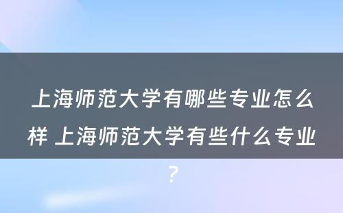 上海师范大学有哪些专业怎么样 上海师范大学有些什么专业?