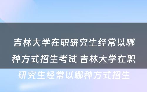 吉林大学在职研究生经常以哪种方式招生考试 吉林大学在职研究生经常以哪种方式招生