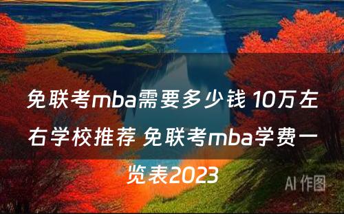 免联考mba需要多少钱 10万左右学校推荐 免联考mba学费一览表2023