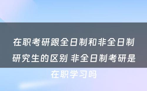 在职考研跟全日制和非全日制研究生的区别 非全日制考研是在职学习吗