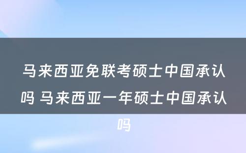 马来西亚免联考硕士中国承认吗 马来西亚一年硕士中国承认吗