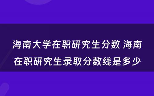 海南大学在职研究生分数 海南在职研究生录取分数线是多少