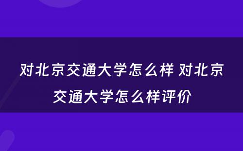 对北京交通大学怎么样 对北京交通大学怎么样评价