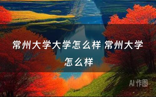 常州大学大学怎么样 常州大学 怎么样