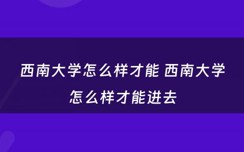 西南大学怎么样才能 西南大学怎么样才能进去
