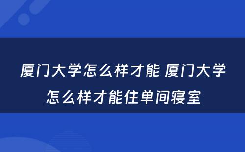 厦门大学怎么样才能 厦门大学怎么样才能住单间寝室