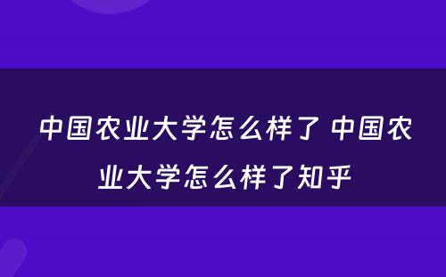 中国农业大学怎么样了 中国农业大学怎么样了知乎