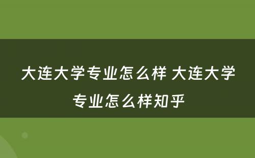 大连大学专业怎么样 大连大学专业怎么样知乎