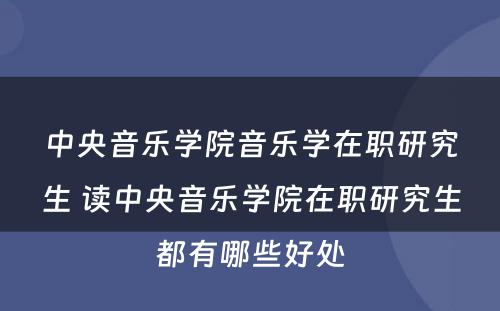 中央音乐学院音乐学在职研究生 读中央音乐学院在职研究生都有哪些好处