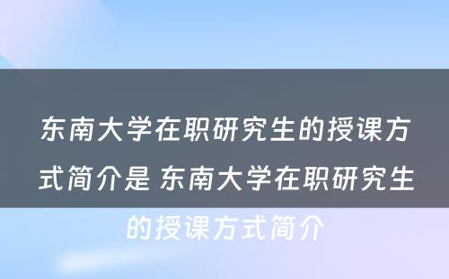 东南大学在职研究生的授课方式简介是 东南大学在职研究生的授课方式简介