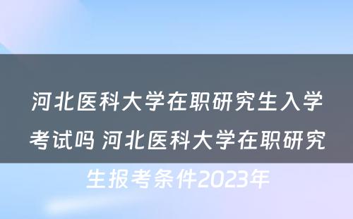 河北医科大学在职研究生入学考试吗 河北医科大学在职研究生报考条件2023年