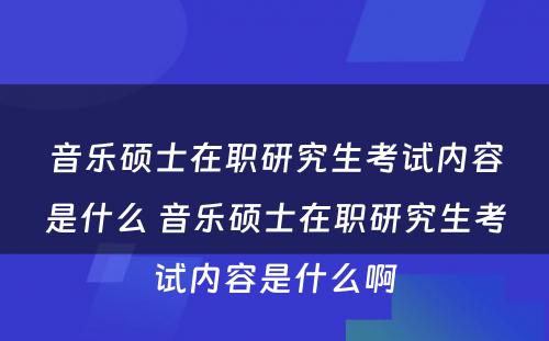 音乐硕士在职研究生考试内容是什么 音乐硕士在职研究生考试内容是什么啊