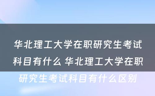 华北理工大学在职研究生考试科目有什么 华北理工大学在职研究生考试科目有什么区别