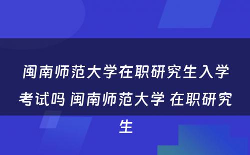 闽南师范大学在职研究生入学考试吗 闽南师范大学 在职研究生