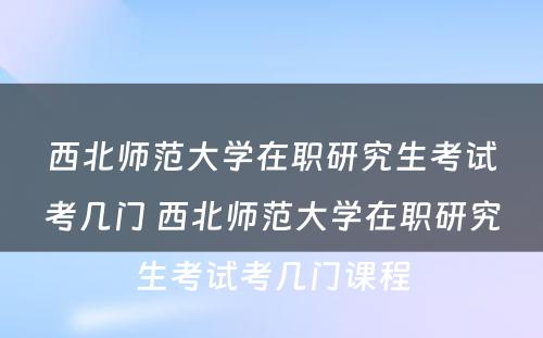 西北师范大学在职研究生考试考几门 西北师范大学在职研究生考试考几门课程