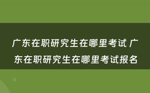 广东在职研究生在哪里考试 广东在职研究生在哪里考试报名