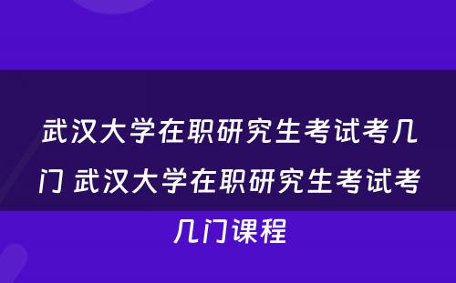 武汉大学在职研究生考试考几门 武汉大学在职研究生考试考几门课程