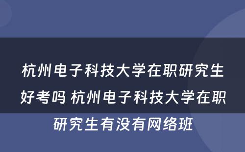 杭州电子科技大学在职研究生好考吗 杭州电子科技大学在职研究生有没有网络班