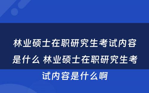 林业硕士在职研究生考试内容是什么 林业硕士在职研究生考试内容是什么啊