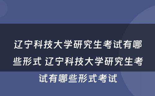 辽宁科技大学研究生考试有哪些形式 辽宁科技大学研究生考试有哪些形式考试