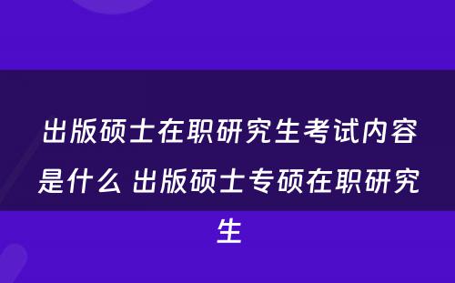 出版硕士在职研究生考试内容是什么 出版硕士专硕在职研究生