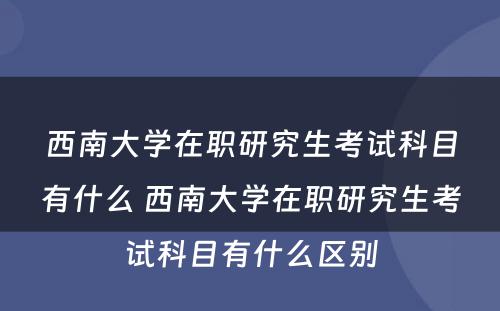 西南大学在职研究生考试科目有什么 西南大学在职研究生考试科目有什么区别