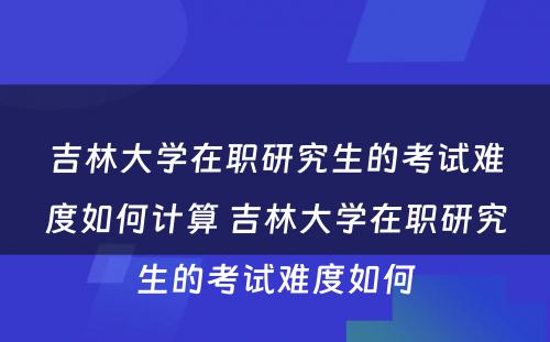 吉林大学在职研究生的考试难度如何计算 吉林大学在职研究生的考试难度如何