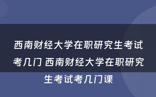 西南财经大学在职研究生考试考几门 西南财经大学在职研究生考试考几门课