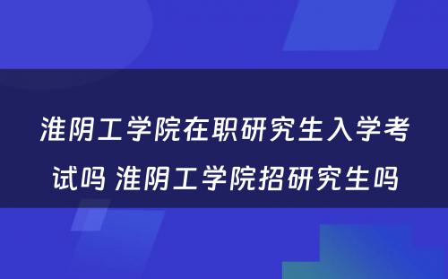 淮阴工学院在职研究生入学考试吗 淮阴工学院招研究生吗