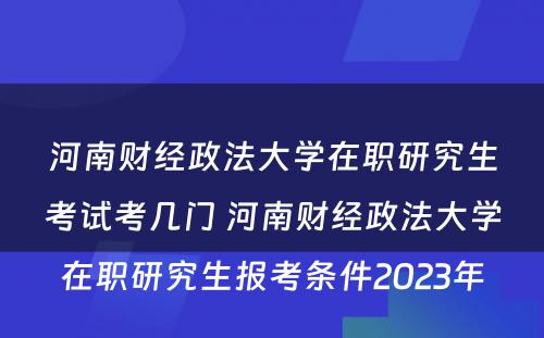 河南财经政法大学在职研究生考试考几门 河南财经政法大学在职研究生报考条件2023年
