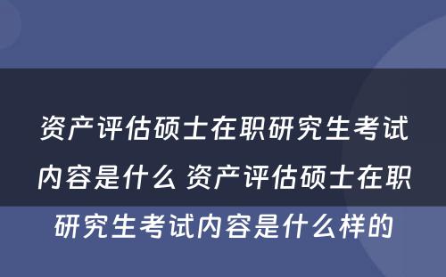资产评估硕士在职研究生考试内容是什么 资产评估硕士在职研究生考试内容是什么样的