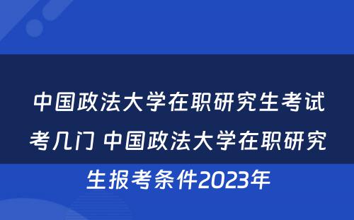 中国政法大学在职研究生考试考几门 中国政法大学在职研究生报考条件2023年