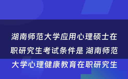 湖南师范大学应用心理硕士在职研究生考试条件是 湖南师范大学心理健康教育在职研究生