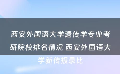 西安外国语大学遗传学专业考研院校排名情况 西安外国语大学新传报录比