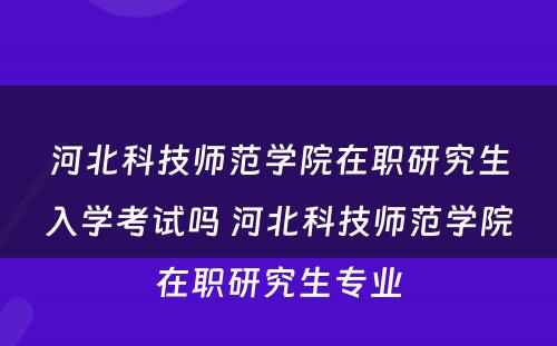 河北科技师范学院在职研究生入学考试吗 河北科技师范学院在职研究生专业