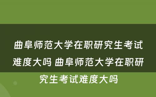 曲阜师范大学在职研究生考试难度大吗 曲阜师范大学在职研究生考试难度大吗