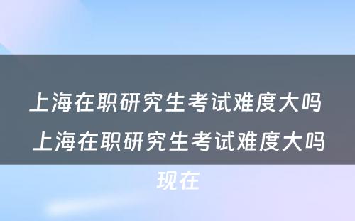 上海在职研究生考试难度大吗 上海在职研究生考试难度大吗现在