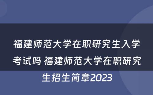 福建师范大学在职研究生入学考试吗 福建师范大学在职研究生招生简章2023