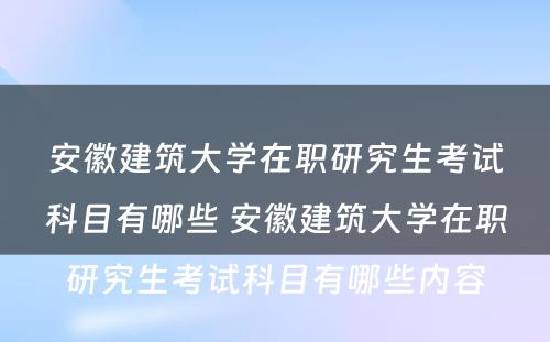 安徽建筑大学在职研究生考试科目有哪些 安徽建筑大学在职研究生考试科目有哪些内容