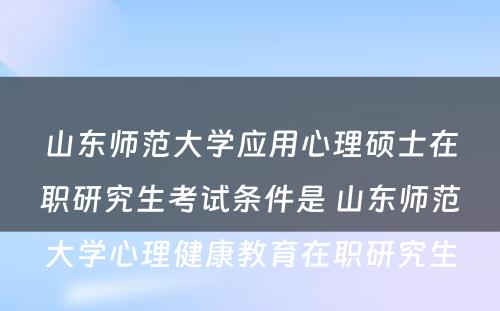 山东师范大学应用心理硕士在职研究生考试条件是 山东师范大学心理健康教育在职研究生