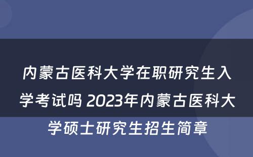 内蒙古医科大学在职研究生入学考试吗 2023年内蒙古医科大学硕士研究生招生简章