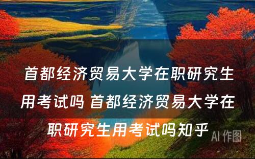 首都经济贸易大学在职研究生用考试吗 首都经济贸易大学在职研究生用考试吗知乎