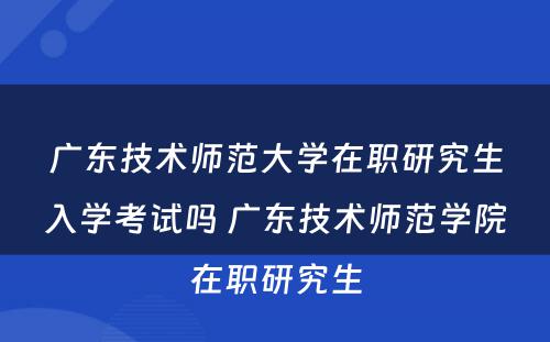 广东技术师范大学在职研究生入学考试吗 广东技术师范学院在职研究生