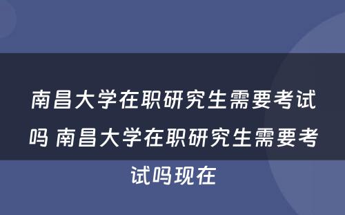 南昌大学在职研究生需要考试吗 南昌大学在职研究生需要考试吗现在