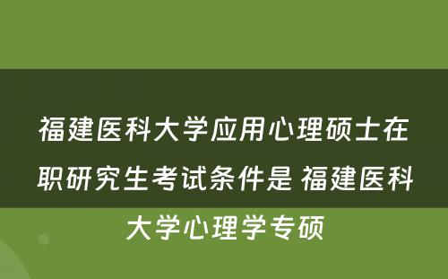 福建医科大学应用心理硕士在职研究生考试条件是 福建医科大学心理学专硕