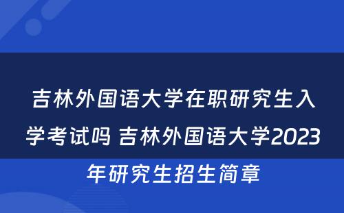 吉林外国语大学在职研究生入学考试吗 吉林外国语大学2023年研究生招生简章