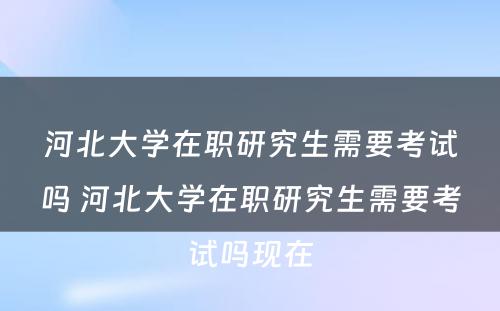 河北大学在职研究生需要考试吗 河北大学在职研究生需要考试吗现在