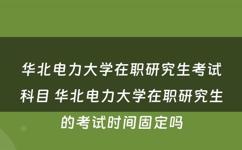 华北电力大学在职研究生考试科目 华北电力大学在职研究生的考试时间固定吗