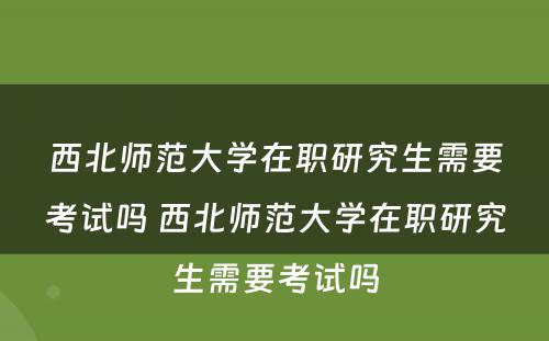 西北师范大学在职研究生需要考试吗 西北师范大学在职研究生需要考试吗